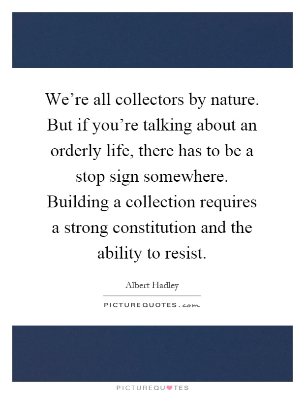 We're all collectors by nature. But if you're talking about an orderly life, there has to be a stop sign somewhere. Building a collection requires a strong constitution and the ability to resist Picture Quote #1