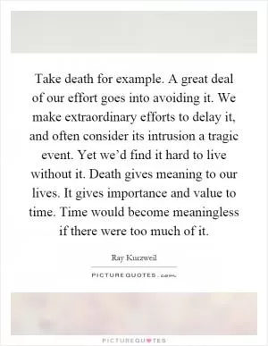 Take death for example. A great deal of our effort goes into avoiding it. We make extraordinary efforts to delay it, and often consider its intrusion a tragic event. Yet we’d find it hard to live without it. Death gives meaning to our lives. It gives importance and value to time. Time would become meaningless if there were too much of it Picture Quote #1