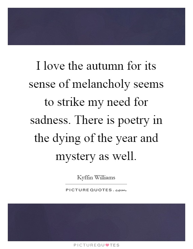 I love the autumn for its sense of melancholy seems to strike my need for sadness. There is poetry in the dying of the year and mystery as well Picture Quote #1