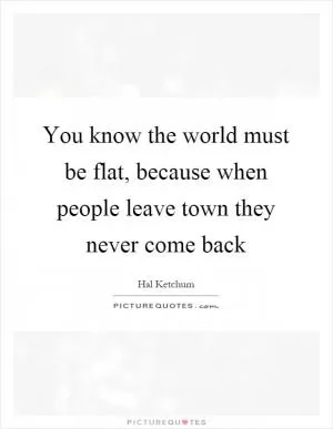 You know the world must be flat, because when people leave town they never come back Picture Quote #1