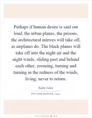 Perhaps if human desire is said out loud, the urban planes, the prisons, the architectural mirrors will take off, as airplanes do. The black planes will take off into the night air and the night winds, sliding past and behind each other, zooming, turning and turning in the redness of the winds, living, never to return Picture Quote #1