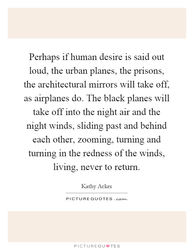 Perhaps if human desire is said out loud, the urban planes, the prisons, the architectural mirrors will take off, as airplanes do. The black planes will take off into the night air and the night winds, sliding past and behind each other, zooming, turning and turning in the redness of the winds, living, never to return Picture Quote #1