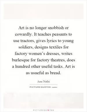 Art is no longer snobbish or cowardly. It teaches peasants to use tractors, gives lyrics to young soldiers, designs textiles for factory women’s dresses, writes burlesque for factory theatres, does a hundred other useful tasks. Art is as usueful as bread Picture Quote #1
