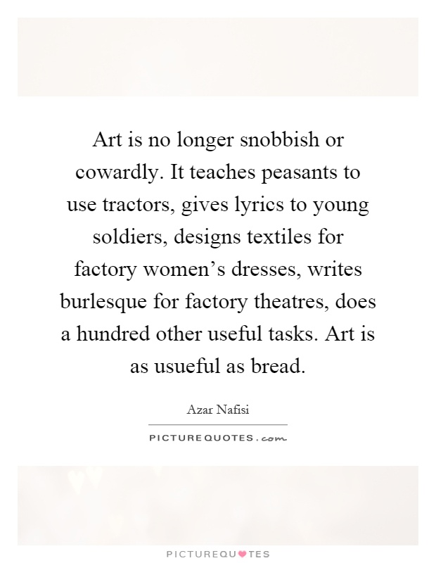 Art is no longer snobbish or cowardly. It teaches peasants to use tractors, gives lyrics to young soldiers, designs textiles for factory women's dresses, writes burlesque for factory theatres, does a hundred other useful tasks. Art is as usueful as bread Picture Quote #1