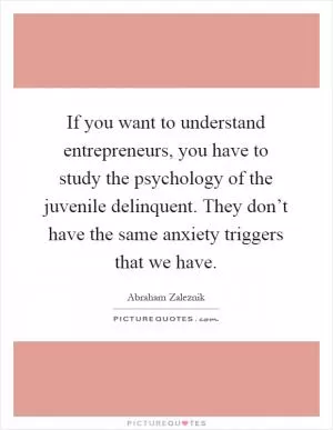 If you want to understand entrepreneurs, you have to study the psychology of the juvenile delinquent. They don’t have the same anxiety triggers that we have Picture Quote #1