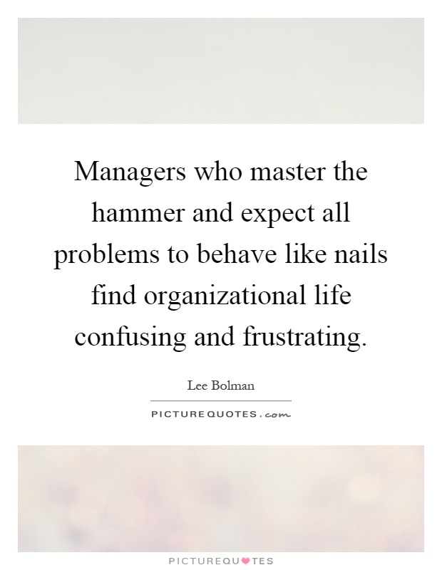 Managers who master the hammer and expect all problems to behave like nails find organizational life confusing and frustrating Picture Quote #1