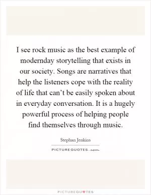 I see rock music as the best example of modernday storytelling that exists in our society. Songs are narratives that help the listeners cope with the reality of life that can’t be easily spoken about in everyday conversation. It is a hugely powerful process of helping people find themselves through music Picture Quote #1