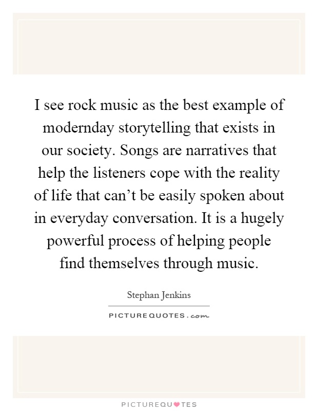 I see rock music as the best example of modernday storytelling that exists in our society. Songs are narratives that help the listeners cope with the reality of life that can't be easily spoken about in everyday conversation. It is a hugely powerful process of helping people find themselves through music Picture Quote #1