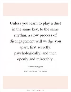 Unless you learn to play a duet in the same key, to the same rhythm, a slow process of disengagement will wedge you apart, first secretly, psychologically, and then openly and miserably Picture Quote #1