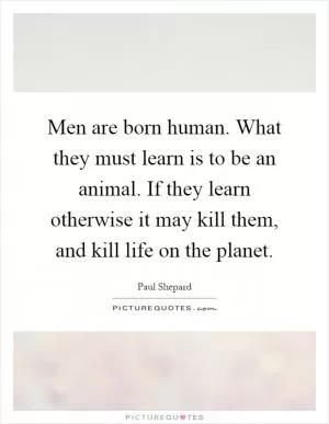 Men are born human. What they must learn is to be an animal. If they learn otherwise it may kill them, and kill life on the planet Picture Quote #1