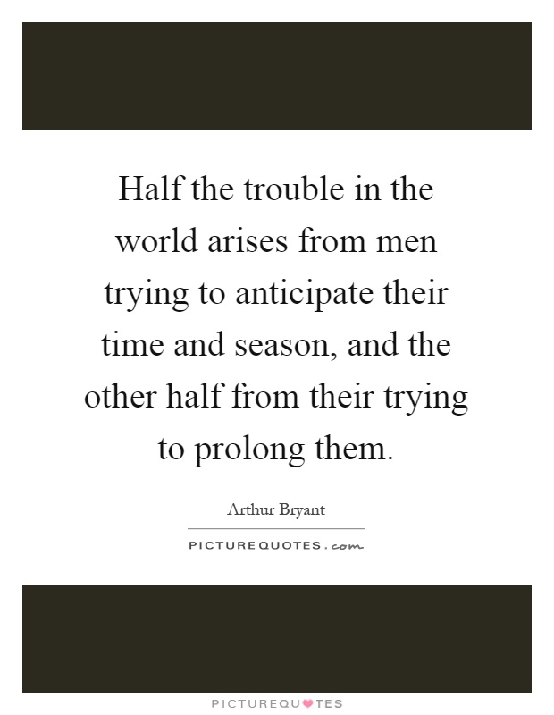 Half the trouble in the world arises from men trying to anticipate their time and season, and the other half from their trying to prolong them Picture Quote #1