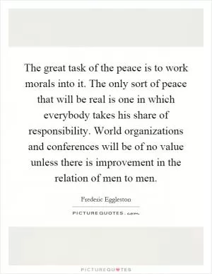The great task of the peace is to work morals into it. The only sort of peace that will be real is one in which everybody takes his share of responsibility. World organizations and conferences will be of no value unless there is improvement in the relation of men to men Picture Quote #1