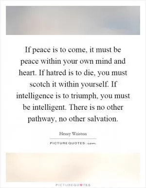 If peace is to come, it must be peace within your own mind and heart. If hatred is to die, you must scotch it within yourself. If intelligence is to triumph, you must be intelligent. There is no other pathway, no other salvation Picture Quote #1