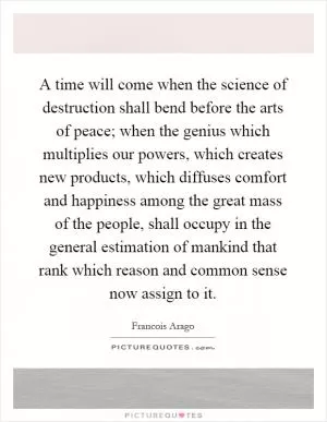 A time will come when the science of destruction shall bend before the arts of peace; when the genius which multiplies our powers, which creates new products, which diffuses comfort and happiness among the great mass of the people, shall occupy in the general estimation of mankind that rank which reason and common sense now assign to it Picture Quote #1
