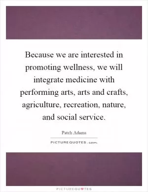 Because we are interested in promoting wellness, we will integrate medicine with performing arts, arts and crafts, agriculture, recreation, nature, and social service Picture Quote #1