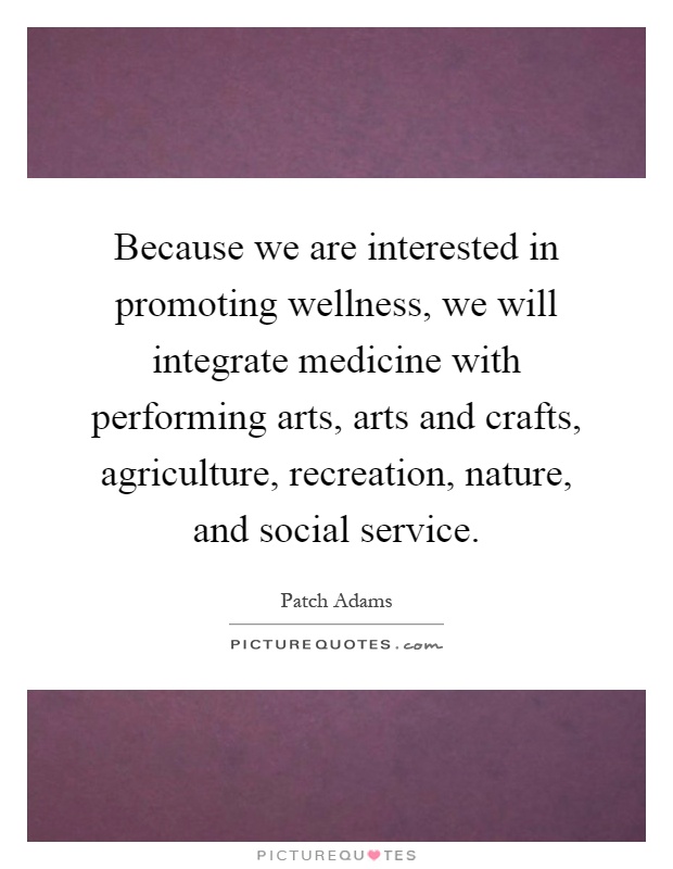 Because we are interested in promoting wellness, we will integrate medicine with performing arts, arts and crafts, agriculture, recreation, nature, and social service Picture Quote #1