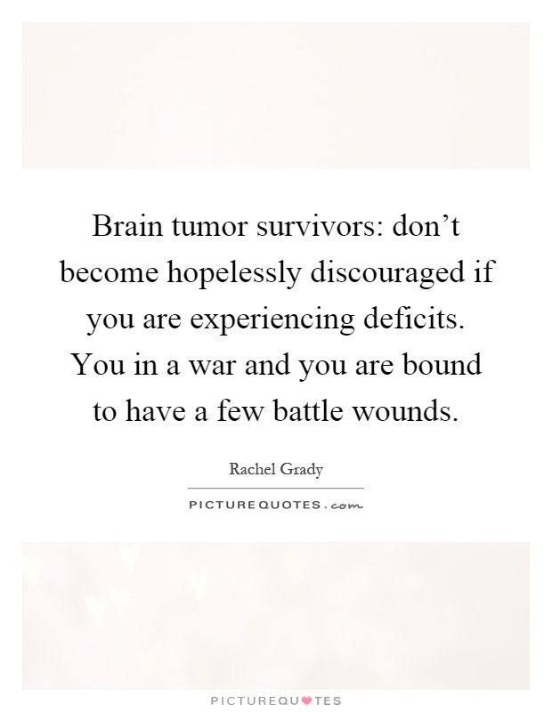Brain tumor survivors: don't become hopelessly discouraged if you are experiencing deficits. You in a war and you are bound to have a few battle wounds Picture Quote #1