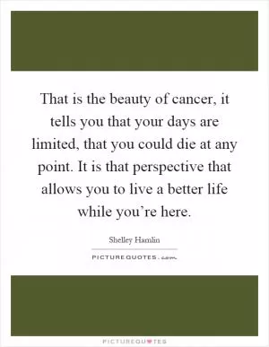 That is the beauty of cancer, it tells you that your days are limited, that you could die at any point. It is that perspective that allows you to live a better life while you’re here Picture Quote #1