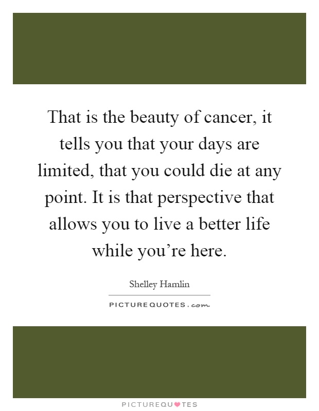 That is the beauty of cancer, it tells you that your days are limited, that you could die at any point. It is that perspective that allows you to live a better life while you're here Picture Quote #1