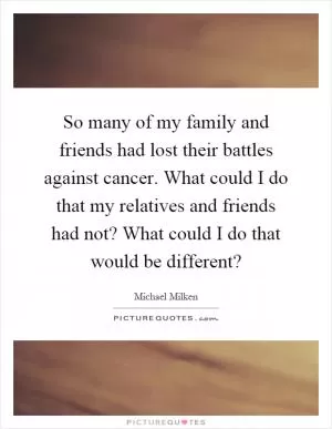 So many of my family and friends had lost their battles against cancer. What could I do that my relatives and friends had not? What could I do that would be different? Picture Quote #1