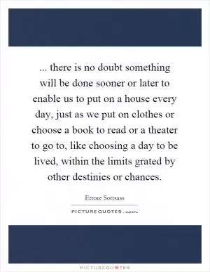 ... there is no doubt something will be done sooner or later to enable us to put on a house every day, just as we put on clothes or choose a book to read or a theater to go to, like choosing a day to be lived, within the limits grated by other destinies or chances Picture Quote #1