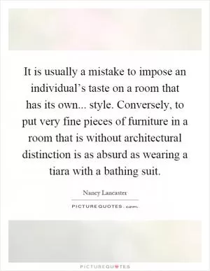 It is usually a mistake to impose an individual’s taste on a room that has its own... style. Conversely, to put very fine pieces of furniture in a room that is without architectural distinction is as absurd as wearing a tiara with a bathing suit Picture Quote #1
