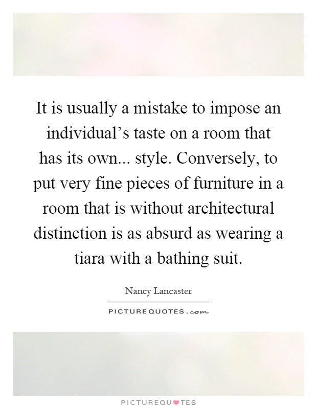 It is usually a mistake to impose an individual's taste on a room that has its own... style. Conversely, to put very fine pieces of furniture in a room that is without architectural distinction is as absurd as wearing a tiara with a bathing suit Picture Quote #1