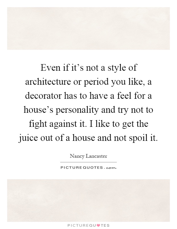 Even if it's not a style of architecture or period you like, a decorator has to have a feel for a house's personality and try not to fight against it. I like to get the juice out of a house and not spoil it Picture Quote #1