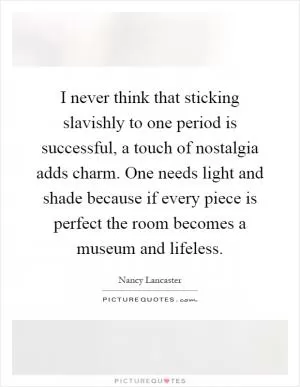 I never think that sticking slavishly to one period is successful, a touch of nostalgia adds charm. One needs light and shade because if every piece is perfect the room becomes a museum and lifeless Picture Quote #1