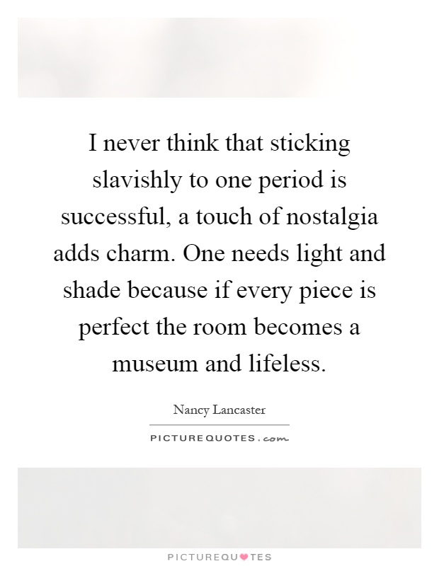 I never think that sticking slavishly to one period is successful, a touch of nostalgia adds charm. One needs light and shade because if every piece is perfect the room becomes a museum and lifeless Picture Quote #1