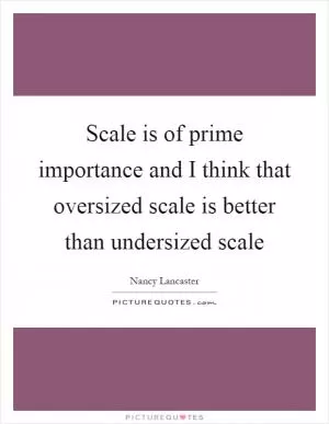Scale is of prime importance and I think that oversized scale is better than undersized scale Picture Quote #1