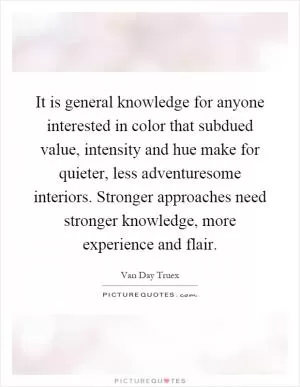 It is general knowledge for anyone interested in color that subdued value, intensity and hue make for quieter, less adventuresome interiors. Stronger approaches need stronger knowledge, more experience and flair Picture Quote #1