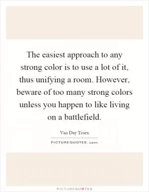The easiest approach to any strong color is to use a lot of it, thus unifying a room. However, beware of too many strong colors unless you happen to like living on a battlefield Picture Quote #1