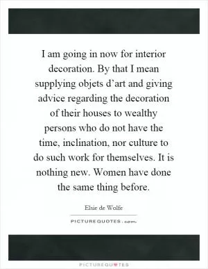I am going in now for interior decoration. By that I mean supplying objets d’art and giving advice regarding the decoration of their houses to wealthy persons who do not have the time, inclination, nor culture to do such work for themselves. It is nothing new. Women have done the same thing before Picture Quote #1