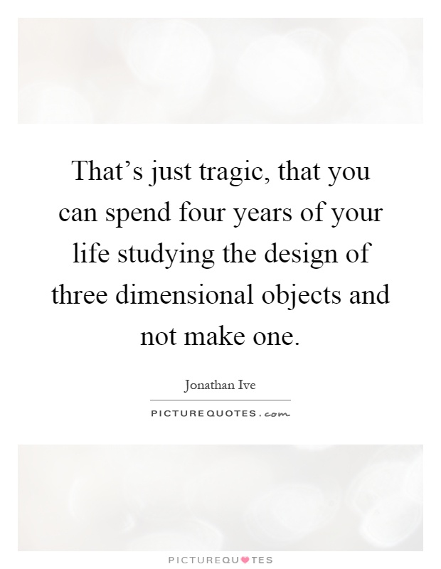 That's just tragic, that you can spend four years of your life studying the design of three dimensional objects and not make one Picture Quote #1