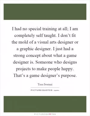 I had no special training at all; I am completely self taught. I don’t fit the mold of a visual arts designer or a graphic designer. I just had a strong concept about what a game designer is. Someone who designs projects to make people happy. That’s a game designer’s purpose Picture Quote #1