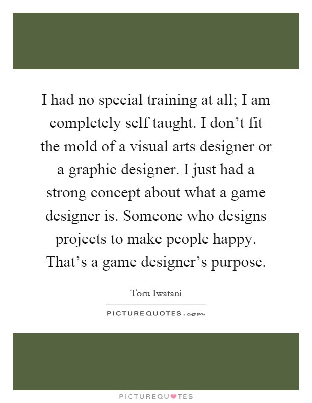 I had no special training at all; I am completely self taught. I don't fit the mold of a visual arts designer or a graphic designer. I just had a strong concept about what a game designer is. Someone who designs projects to make people happy. That's a game designer's purpose Picture Quote #1