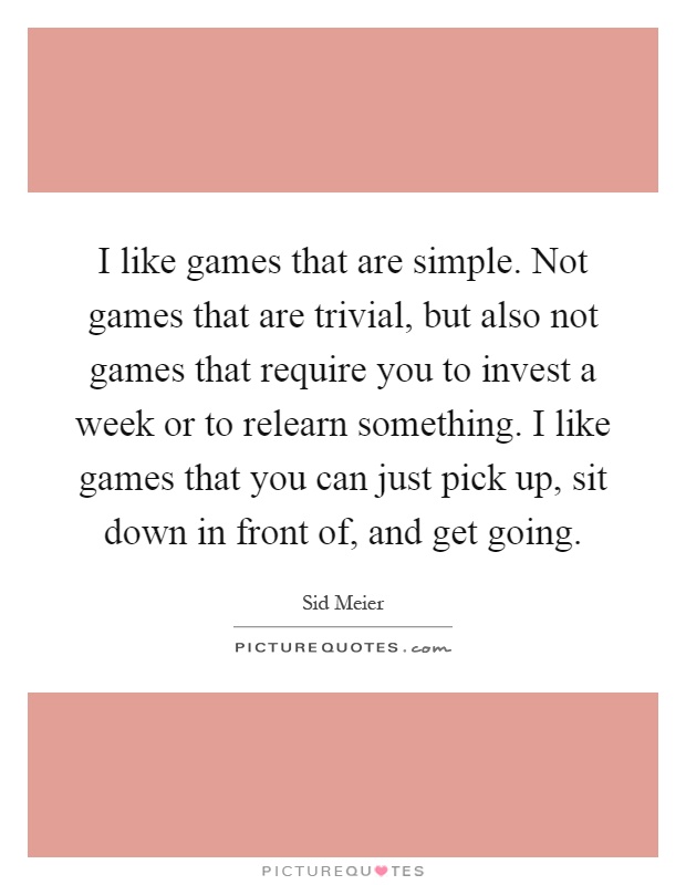 I like games that are simple. Not games that are trivial, but also not games that require you to invest a week or to relearn something. I like games that you can just pick up, sit down in front of, and get going Picture Quote #1