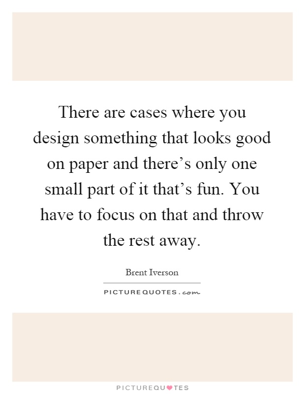 There are cases where you design something that looks good on paper and there's only one small part of it that's fun. You have to focus on that and throw the rest away Picture Quote #1