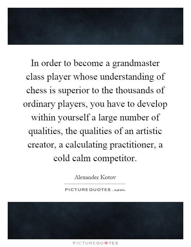In order to become a grandmaster class player whose understanding of chess is superior to the thousands of ordinary players, you have to develop within yourself a large number of qualities, the qualities of an artistic creator, a calculating practitioner, a cold calm competitor Picture Quote #1