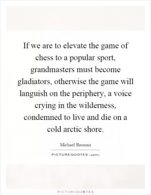 If we are to elevate the game of chess to a popular sport, grandmasters must become gladiators, otherwise the game will languish on the periphery, a voice crying in the wilderness, condemned to live and die on a cold arctic shore Picture Quote #1