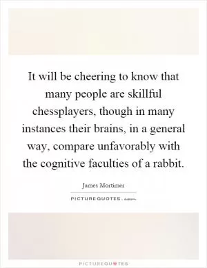 It will be cheering to know that many people are skillful chessplayers, though in many instances their brains, in a general way, compare unfavorably with the cognitive faculties of a rabbit Picture Quote #1