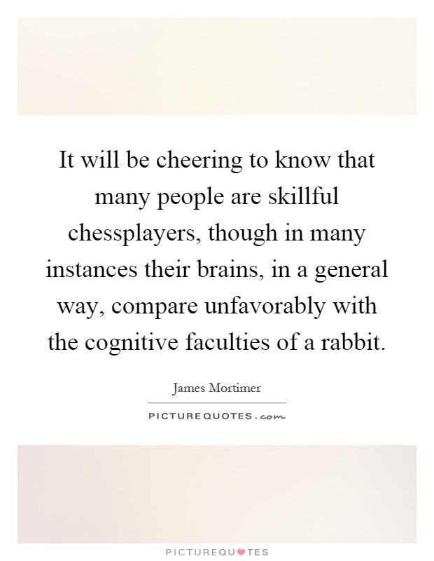 It will be cheering to know that many people are skillful chessplayers, though in many instances their brains, in a general way, compare unfavorably with the cognitive faculties of a rabbit Picture Quote #1