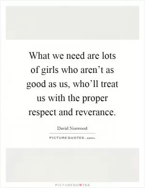 What we need are lots of girls who aren’t as good as us, who’ll treat us with the proper respect and reverance Picture Quote #1