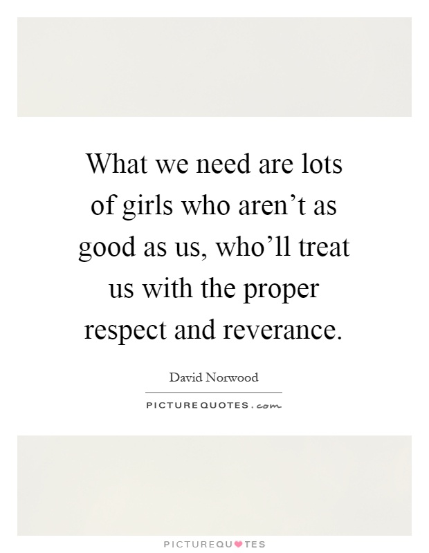 What we need are lots of girls who aren't as good as us, who'll treat us with the proper respect and reverance Picture Quote #1