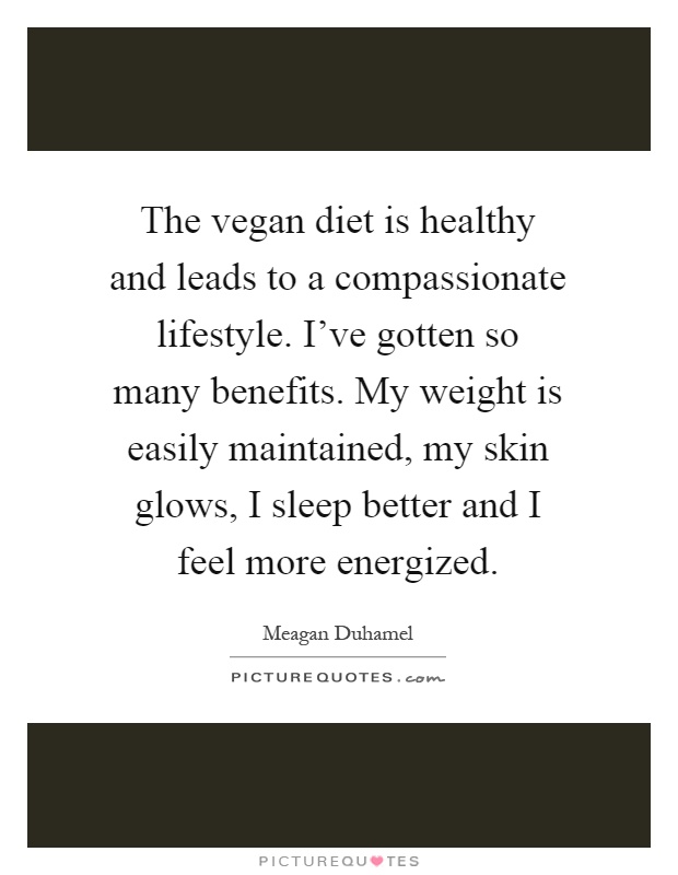 The vegan diet is healthy and leads to a compassionate lifestyle. I've gotten so many benefits. My weight is easily maintained, my skin glows, I sleep better and I feel more energized Picture Quote #1