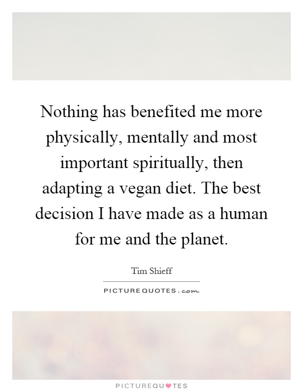 Nothing has benefited me more physically, mentally and most important spiritually, then adapting a vegan diet. The best decision I have made as a human for me and the planet Picture Quote #1