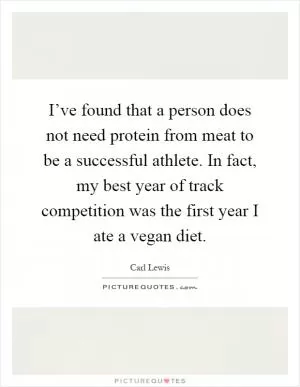 I’ve found that a person does not need protein from meat to be a successful athlete. In fact, my best year of track competition was the first year I ate a vegan diet Picture Quote #1