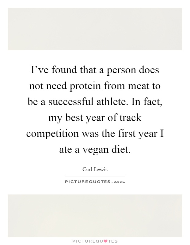 I've found that a person does not need protein from meat to be a successful athlete. In fact, my best year of track competition was the first year I ate a vegan diet Picture Quote #1