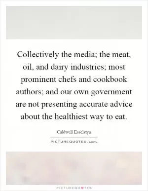 Collectively the media; the meat, oil, and dairy industries; most prominent chefs and cookbook authors; and our own government are not presenting accurate advice about the healthiest way to eat Picture Quote #1